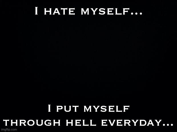 Black background | I hate myself... I put myself through hell everyday... | image tagged in black background | made w/ Imgflip meme maker