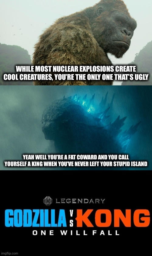 Godzilla vs. Kong insult battle | WHILE MOST NUCLEAR EXPLOSIONS CREATE COOL CREATURES, YOU’RE THE ONLY ONE THAT’S UGLY; YEAH WELL YOU’RE A FAT COWARD AND YOU CALL YOURSELF A KING WHEN YOU’VE NEVER LEFT YOUR STUPID ISLAND | image tagged in godzilla vs kong,insults,godzilla,king kong | made w/ Imgflip meme maker