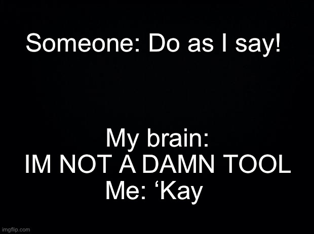Black background | My brain: IM NOT A DAMN TOOL
Me: ‘Kay; Someone: Do as I say! | image tagged in black background | made w/ Imgflip meme maker