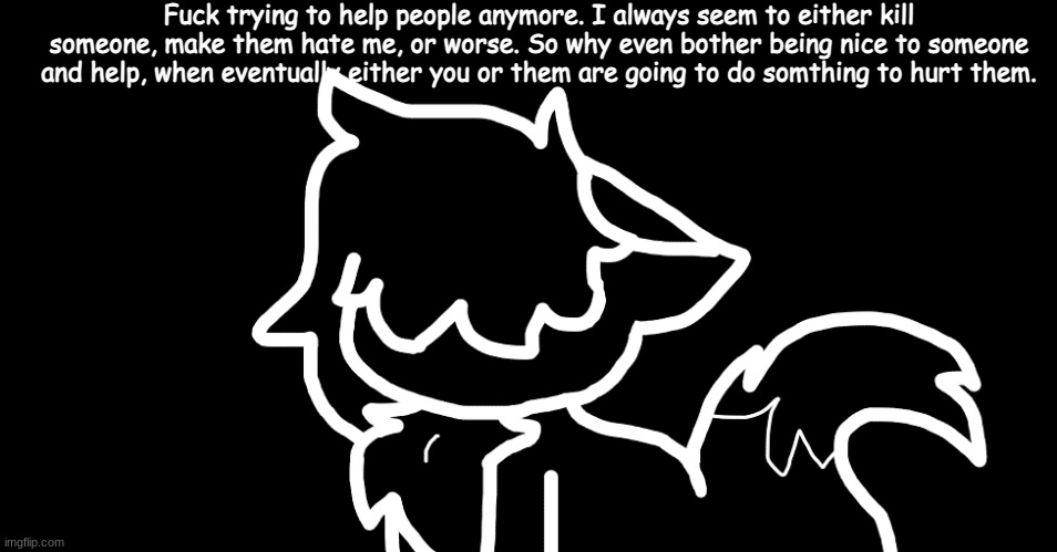 I cant help anyone anymore. | Fuck trying to help people anymore. I always seem to either kill someone, make them hate me, or worse. So why even bother being nice to someone and help, when eventually either you or them are going to do somthing to hurt them. | made w/ Imgflip meme maker