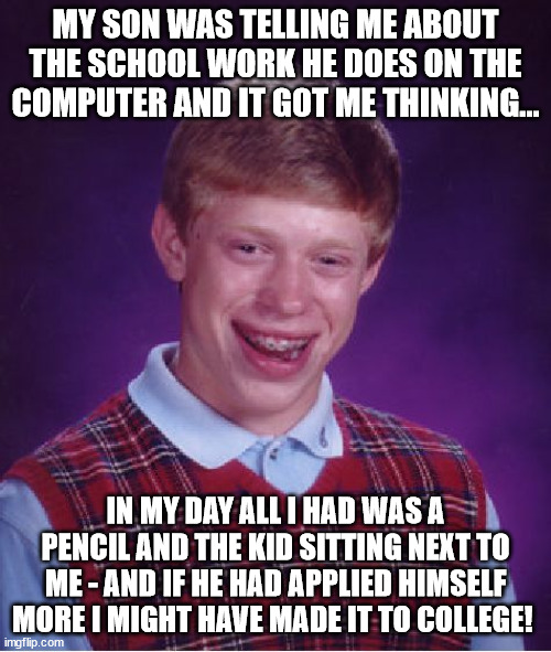School in my day | MY SON WAS TELLING ME ABOUT THE SCHOOL WORK HE DOES ON THE COMPUTER AND IT GOT ME THINKING... IN MY DAY ALL I HAD WAS A PENCIL AND THE KID SITTING NEXT TO ME - AND IF HE HAD APPLIED HIMSELF MORE I MIGHT HAVE MADE IT TO COLLEGE! | image tagged in memes,bad luck brian | made w/ Imgflip meme maker