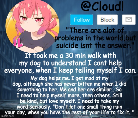 Life is strange thing. | It took me a 30 min walk with my dog to understand I cant help everyone, when I keep telling myself I can. My dog helps me. I get mad at my dog, although she has never bitten me when I did something to her. Me and her are similar.. So I need to help myself more, then others. Still be kind, but love myself. I need to take my word seriously. "Don't let one small thing ruin your day, when you have the rest of your life to fix it. " | image tagged in cloud temp | made w/ Imgflip meme maker