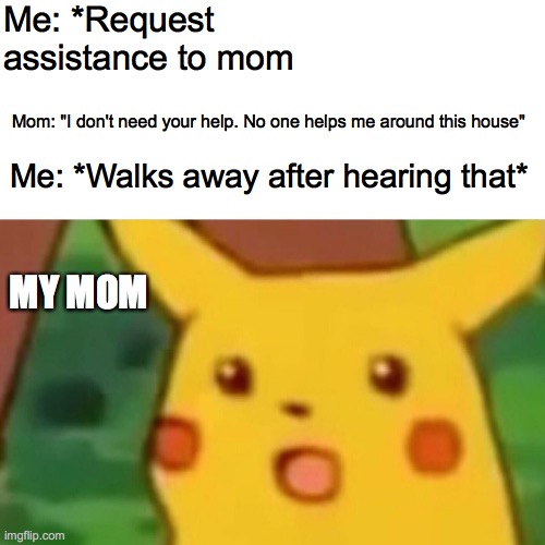 Surprised Pikachu | Me: *Request assistance to mom; Mom: "I don't need your help. No one helps me around this house"; Me: *Walks away after hearing that*; MY MOM | image tagged in memes,surprised pikachu | made w/ Imgflip meme maker