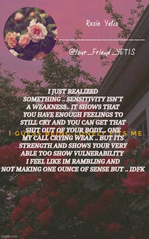 aifab | I JUST REALIZED SOMETHING .. SENSITIVITY ISN'T A WEAKNESS.. IT SHOWS THAT YOU HAVE ENOUGH FEELINGS TO STILL CRY AND YOU CAN GET THAT SHIT OUT OF YOUR BODY... ONE MY CALL CRYING WEAK .. BUT ITS STRENGTH AND SHOWS YOUR VERY ABLE TOO SHOW VULNERABILITY 
I FEEL LIKE IM RAMBLING AND NOT MAKING ONE OUNCE OF SENSE BUT .. IDFK | image tagged in roses yetis | made w/ Imgflip meme maker
