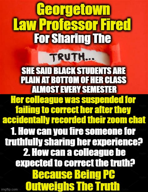 The Truth Shall Get You Fired! | Georgetown Law Professor Fired; For Sharing The; SHE SAID BLACK STUDENTS ARE 
PLAIN AT BOTTOM OF HER CLASS 
ALMOST EVERY SEMESTER; Her colleague was suspended for 
failing to correct her after they 
accidentally recorded their zoom chat; 1. How can you fire someone for 

truthfully sharing her experience? 2. How can a colleague be 

expected to correct the truth? Because Being PC 
Outweighs The Truth | image tagged in politics,politically correct,the truth,facts vs feelings,free speech,liberalism | made w/ Imgflip meme maker