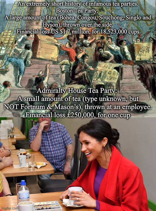 Meghan Markle | An extremely short history of infamous tea parties.

Boston Tea Party: 
A large amount of tea (Bohea, Congou, Souchong, Singlo and Hyson), thrown over the side.
Financial loss US $1.7 million, for 18,523,000 cups; Admiralty House Tea Party: 
A small amount of tea (type unknown, but NOT Fortnum & Mason’s), thrown at an employee.
Financial loss £250,000, for one cup | image tagged in meghan markle | made w/ Imgflip meme maker