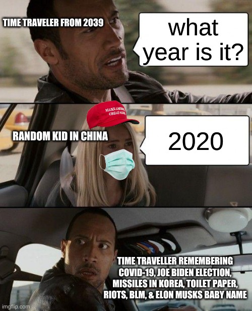 2020 Time Travel | TIME TRAVELER FROM 2039; what year is it? 2020; RANDOM KID IN CHINA; TIME TRAVELLER REMEMBERING COVID-19, JOE BIDEN ELECTION, MISSILES IN KOREA, TOILET PAPER, RIOTS, BLM, & ELON MUSKS BABY NAME | image tagged in memes,the rock driving,funny,time travel,covid-19,2020 | made w/ Imgflip meme maker