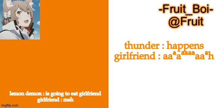 thunder : happens

girlfriend : aaᵃaᵃᵃᵃᵃaaᵃh; lemon demon : is going to eat girlfriend


girlfriend : meh | image tagged in lol 7 made by riley-mason | made w/ Imgflip meme maker