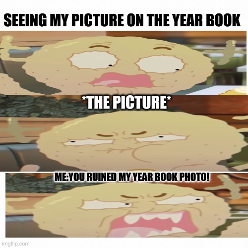 White backround | SEEING MY PICTURE ON THE YEAR BOOK; *THE PICTURE*; ME:YOU RUINED MY YEAR BOOK PHOTO! | image tagged in white backround | made w/ Imgflip meme maker