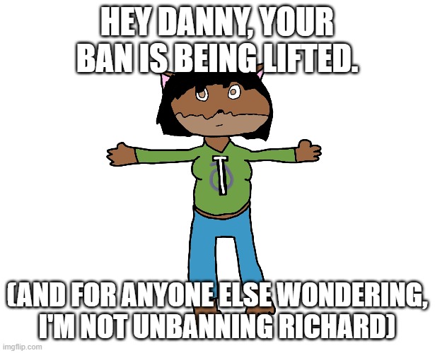 Victoria T-pose | HEY DANNY, YOUR BAN IS BEING LIFTED. (AND FOR ANYONE ELSE WONDERING, I'M NOT UNBANNING RICHARD) | image tagged in victoria t-pose | made w/ Imgflip meme maker