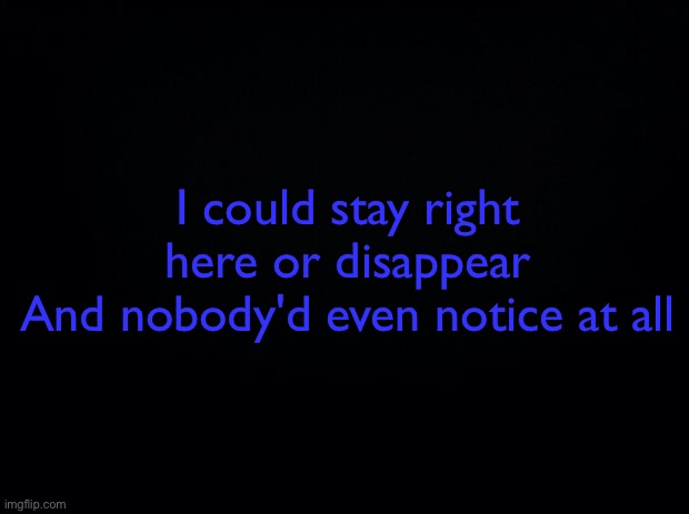 TvT | I could stay right here or disappear
And nobody'd even notice at all | image tagged in black background | made w/ Imgflip meme maker