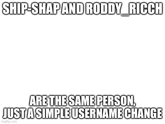 Blank White Template | SHIP-SHAP AND RODDY_RICCH; ARE THE SAME PERSON, JUST A SIMPLE USERNAME CHANGE | image tagged in blank white template | made w/ Imgflip meme maker