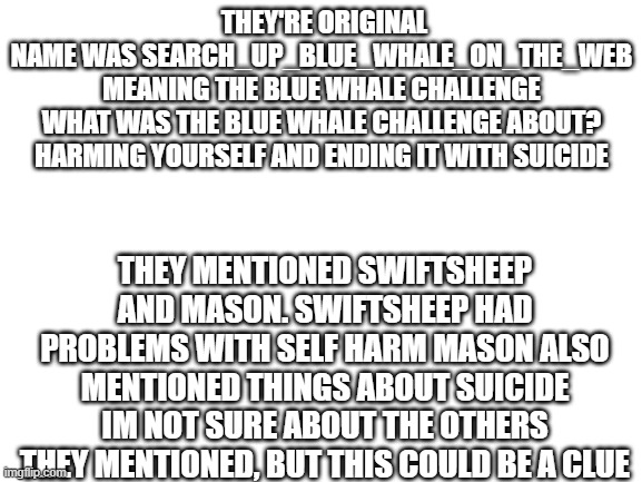 De1eted's  blue whale theory, with some added things by me | THEY'RE ORIGINAL NAME WAS SEARCH_UP_BLUE_WHALE_ON_THE_WEB
MEANING THE BLUE WHALE CHALLENGE

WHAT WAS THE BLUE WHALE CHALLENGE ABOUT?
HARMING YOURSELF AND ENDING IT WITH SUICIDE; THEY MENTIONED SWIFTSHEEP AND MASON. SWIFTSHEEP HAD PROBLEMS WITH SELF HARM MASON ALSO MENTIONED THINGS ABOUT SUICIDE IM NOT SURE ABOUT THE OTHERS THEY MENTIONED, BUT THIS COULD BE A CLUE | image tagged in blank white template | made w/ Imgflip meme maker