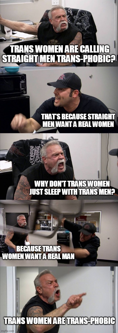 American Chopper Argument Meme | TRANS WOMEN ARE CALLING STRAIGHT MEN TRANS-PHOBIC? THAT'S BECAUSE STRAIGHT MEN WANT A REAL WOMEN; WHY DON'T TRANS WOMEN JUST SLEEP WITH TRANS MEN? BECAUSE TRANS WOMEN WANT A REAL MAN; TRANS WOMEN ARE TRANS-PHOBIC | image tagged in memes,american chopper argument | made w/ Imgflip meme maker