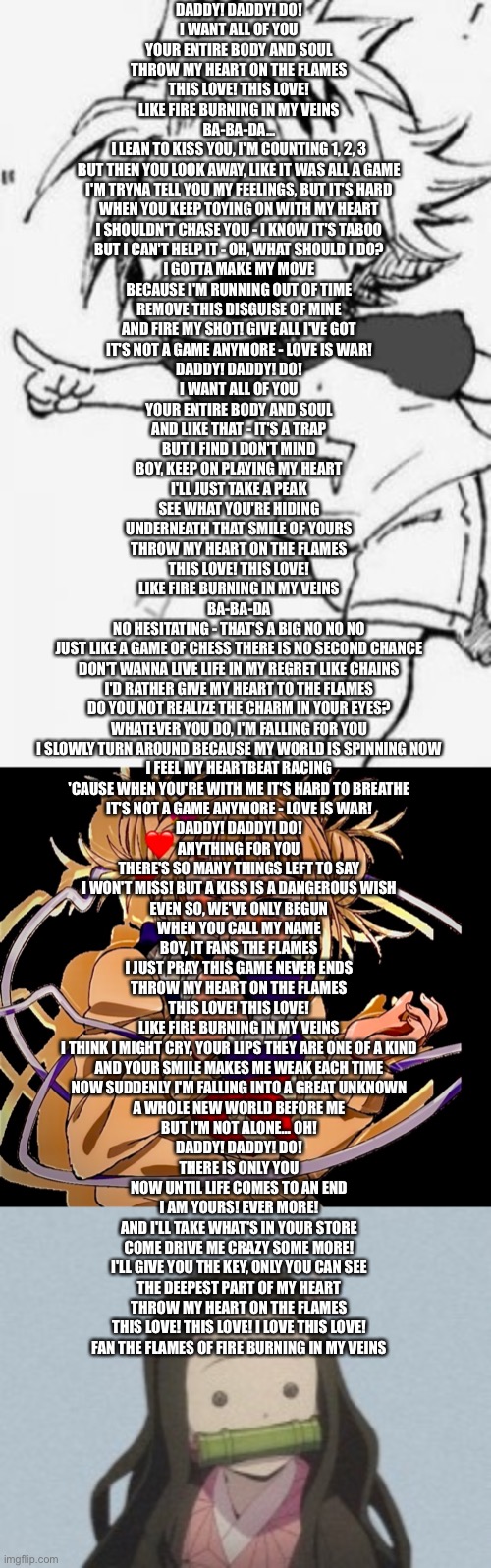 Daddy! Daddy! Do! Lyrics | DADDY! DADDY! DO!
I WANT ALL OF YOU
YOUR ENTIRE BODY AND SOUL
THROW MY HEART ON THE FLAMES
THIS LOVE! THIS LOVE!
LIKE FIRE BURNING IN MY VEINS

BA-BA-DA...

I LEAN TO KISS YOU, I'M COUNTING 1, 2, 3
BUT THEN YOU LOOK AWAY, LIKE IT WAS ALL A GAME
I'M TRYNA TELL YOU MY FEELINGS, BUT IT'S HARD
WHEN YOU KEEP TOYING ON WITH MY HEART

I SHOULDN'T CHASE YOU - I KNOW IT'S TABOO
BUT I CAN'T HELP IT - OH, WHAT SHOULD I DO?

I GOTTA MAKE MY MOVE
BECAUSE I'M RUNNING OUT OF TIME
REMOVE THIS DISGUISE OF MINE
AND FIRE MY SHOT! GIVE ALL I'VE GOT
IT'S NOT A GAME ANYMORE - LOVE IS WAR!

DADDY! DADDY! DO!
I WANT ALL OF YOU
YOUR ENTIRE BODY AND SOUL
AND LIKE THAT - IT'S A TRAP
BUT I FIND I DON'T MIND
BOY, KEEP ON PLAYING MY HEART

I'LL JUST TAKE A PEAK
SEE WHAT YOU'RE HIDING
UNDERNEATH THAT SMILE OF YOURS
THROW MY HEART ON THE FLAMES
THIS LOVE! THIS LOVE!
LIKE FIRE BURNING IN MY VEINS

BA-BA-DA

NO HESITATING - THAT'S A BIG NO NO NO
JUST LIKE A GAME OF CHESS THERE IS NO SECOND CHANCE
DON'T WANNA LIVE LIFE IN MY REGRET LIKE CHAINS
I'D RATHER GIVE MY HEART TO THE FLAMES

DO YOU NOT REALIZE THE CHARM IN YOUR EYES?
WHATEVER YOU DO, I'M FALLING FOR YOU

I SLOWLY TURN AROUND BECAUSE MY WORLD IS SPINNING NOW
I FEEL MY HEARTBEAT RACING
'CAUSE WHEN YOU'RE WITH ME IT'S HARD TO BREATHE
IT'S NOT A GAME ANYMORE - LOVE IS WAR!

DADDY! DADDY! DO!
ANYTHING FOR YOU
THERE'S SO MANY THINGS LEFT TO SAY
I WON'T MISS! BUT A KISS IS A DANGEROUS WISH
EVEN SO, WE'VE ONLY BEGUN

WHEN YOU CALL MY NAME
BOY, IT FANS THE FLAMES
I JUST PRAY THIS GAME NEVER ENDS
THROW MY HEART ON THE FLAMES
THIS LOVE! THIS LOVE!
LIKE FIRE BURNING IN MY VEINS

I THINK I MIGHT CRY, YOUR LIPS THEY ARE ONE OF A KIND
AND YOUR SMILE MAKES ME WEAK EACH TIME
NOW SUDDENLY I'M FALLING INTO A GREAT UNKNOWN
A WHOLE NEW WORLD BEFORE ME
BUT I'M NOT ALONE… OH!

DADDY! DADDY! DO!
THERE IS ONLY YOU
NOW UNTIL LIFE COMES TO AN END
I AM YOURS! EVER MORE!
AND I'LL TAKE WHAT'S IN YOUR STORE
COME DRIVE ME CRAZY SOME MORE!

I'LL GIVE YOU THE KEY, ONLY YOU CAN SEE
THE DEEPEST PART OF MY HEART
THROW MY HEART ON THE FLAMES
THIS LOVE! THIS LOVE! I LOVE THIS LOVE!
FAN THE FLAMES OF FIRE BURNING IN MY VEINS | image tagged in oof | made w/ Imgflip meme maker