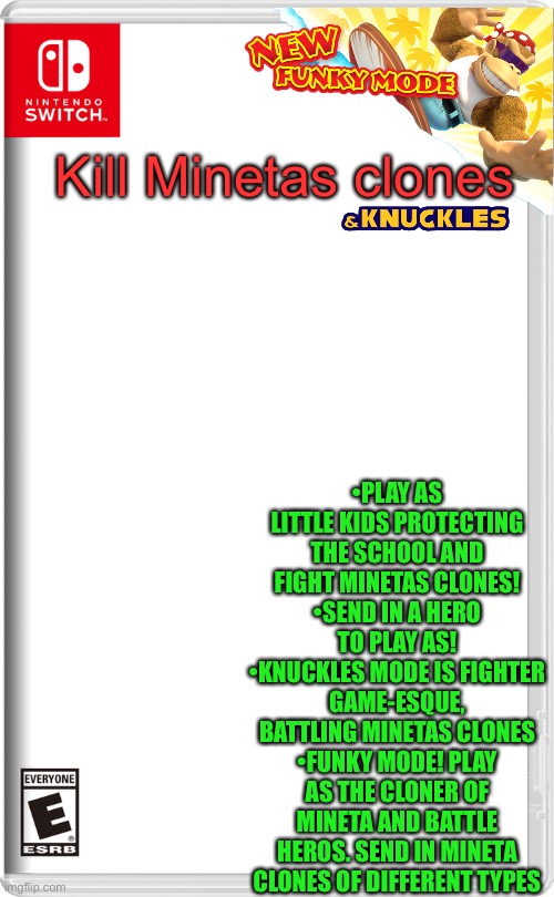 Nintendo Switch | Kill Minetas clones; •PLAY AS LITTLE KIDS PROTECTING THE SCHOOL AND FIGHT MINETAS CLONES!
•SEND IN A HERO TO PLAY AS!
•KNUCKLES MODE IS FIGHTER GAME-ESQUE, BATTLING MINETAS CLONES
•FUNKY MODE! PLAY AS THE CLONER OF MINETA AND BATTLE HEROS. SEND IN MINETA CLONES OF DIFFERENT TYPES | image tagged in nintendo switch | made w/ Imgflip meme maker