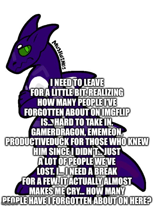 It reminds me of the days I had a lot of emotion, when I used to fight wars for others, when I used to actually help | I NEED TO LEAVE FOR A LITTLE BIT. REALIZING HOW MANY PEOPLE I’VE FORGOTTEN ABOUT ON IMGFLIP IS... HARD TO TAKE IN. GAMERDRAGON, EMEMEON, PRODUCTIVEDUCK FOR THOSE WHO KNEW HIM SINCE I DIDN’T... JUST A LOT OF PEOPLE WE’VE LOST. I... I NEED A BREAK FOR A FEW. IT ACTUALLY ALMOST MAKES ME CRY... HOW MANY PEOPLE HAVE I FORGOTTEN ABOUT ON HERE? | made w/ Imgflip meme maker