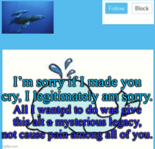 I went a bit too far with the thing I did. | I’m sorry if I made you cry, I legitimately am sorry. All I wanted to do was give this alt a mysterious legacy, not cause pain among all of you. | image tagged in blue-whale announcement template | made w/ Imgflip meme maker