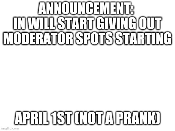 ANNOUNCEMENT |  ANNOUNCEMENT: 
IN WILL START GIVING OUT MODERATOR SPOTS STARTING; APRIL 1ST (NOT A PRANK) | image tagged in blank white template | made w/ Imgflip meme maker