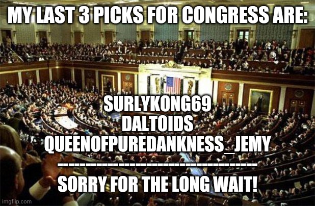 Hi | MY LAST 3 PICKS FOR CONGRESS ARE:; SURLYKONG69
DALTOIDS
QUEENOFPUREDANKNESS_JEMY
------------------------------------
SORRY FOR THE LONG WAIT! | image tagged in congress | made w/ Imgflip meme maker