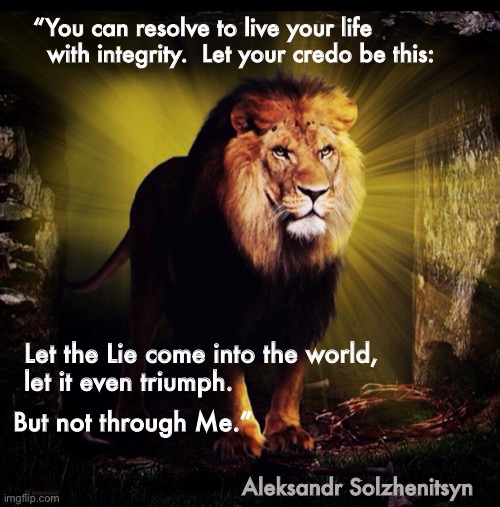 Truth - Honesty - Integrity  ~  neverwoke | “You can resolve to live your life 
  with integrity.  Let your credo be this:; Let the Lie come into the world, 
let it even triumph. But not through Me.”; Aleksandr Solzhenitsyn | image tagged in lion of judah,truth,lies | made w/ Imgflip meme maker