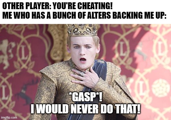 Happens a lot while I play poker xD | OTHER PLAYER: YOU'RE CHEATING!
ME WHO HAS A BUNCH OF ALTERS BACKING ME UP:; *GASP*!
I WOULD NEVER DO THAT! | image tagged in offended,poker,mad pride,mad,multiple personalities,cheating | made w/ Imgflip meme maker