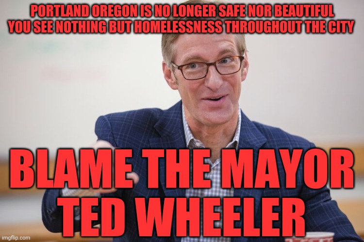 Ted Wheeler Hypocrite | PORTLAND OREGON IS NO LONGER SAFE NOR BEAUTIFUL YOU SEE NOTHING BUT HOMELESSNESS THROUGHOUT THE CITY; BLAME THE MAYOR     TED WHEELER | image tagged in ted wheeler hypocrite | made w/ Imgflip meme maker