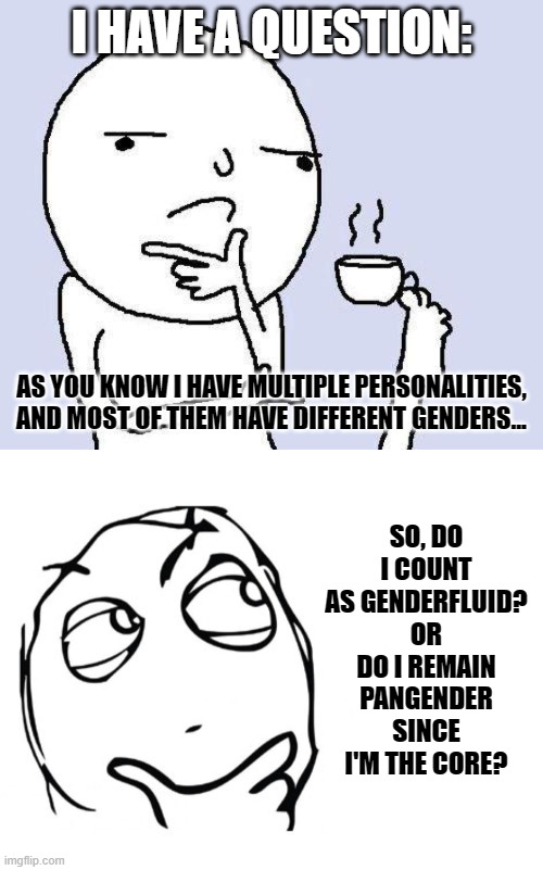 It's been thinking for a while? | I HAVE A QUESTION:; AS YOU KNOW I HAVE MULTIPLE PERSONALITIES, AND MOST OF THEM HAVE DIFFERENT GENDERS... SO, DO I COUNT AS GENDERFLUID?
OR DO I REMAIN PANGENDER SINCE I'M THE CORE? | image tagged in thinking meme,hmmm,multiple personalities,genderfluid,pangender,lgbt | made w/ Imgflip meme maker