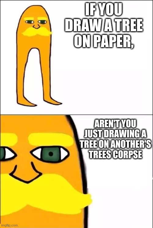 woah... | IF YOU DRAW A TREE ON PAPER, AREN'T YOU JUST DRAWING A TREE ON ANOTHER'S TREES CORPSE | image tagged in the lorax | made w/ Imgflip meme maker