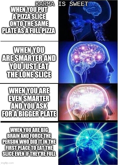 Expanding Brain | KARMA IS SWEET; WHEN YOU PUT A PIZZA SLICE ONTO THE SAME PLATE AS A FULL PIZZA; WHEN YOU ARE SMARTER AND YOU JUST EAT THE LONE SLICE; WHEN YOU ARE EVEN SMARTER AND YOU ASK FOR A BIGGER PLATE; WHEN YOU ARE BIG BRAIN AND FORCE THE PERSON WHO DID IT IN THE FIRST PLACE TO EAT THE SLICE EVEN IF THEY'RE FULL | image tagged in memes,expanding brain | made w/ Imgflip meme maker