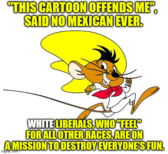 Liberals!  If you want to "make a difference" that has a positive effect on society then stop trying to make a difference. | "THIS CARTOON OFFENDS ME", 
SAID NO MEXICAN EVER. WHITE; WHITE LIBERALS, WHO "FEEL" FOR ALL OTHER RACES, ARE ON A MISSION TO DESTROY EVERYONE'S FUN. | image tagged in cancel culture,everyone's offended,white liberals | made w/ Imgflip meme maker
