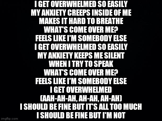 Black background | I GET OVERWHELMED SO EASILY
MY ANXIETY CREEPS INSIDE OF ME
MAKES IT HARD TO BREATHE
WHAT'S COME OVER ME?
FEELS LIKE I'M SOMEBODY ELSE
I GET OVERWHELMED SO EASILY
MY ANXIETY KEEPS ME SILENT
WHEN I TRY TO SPEAK
WHAT'S COME OVER ME?
FEELS LIKE I'M SOMEBODY ELSE
I GET OVERWHELMED
(AAH-AH-AH, AH-AH, AH-AH)
I SHOULD BE FINE BUT IT'S ALL TOO MUCH
I SHOULD BE FINE BUT I'M NOT | image tagged in black background | made w/ Imgflip meme maker