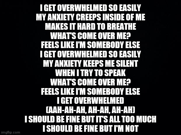 Guess the song .-. | I GET OVERWHELMED SO EASILY
MY ANXIETY CREEPS INSIDE OF ME
MAKES IT HARD TO BREATHE
WHAT'S COME OVER ME?
FEELS LIKE I'M SOMEBODY ELSE
I GET OVERWHELMED SO EASILY
MY ANXIETY KEEPS ME SILENT
WHEN I TRY TO SPEAK
WHAT'S COME OVER ME?
FEELS LIKE I'M SOMEBODY ELSE
I GET OVERWHELMED
(AAH-AH-AH, AH-AH, AH-AH)
I SHOULD BE FINE BUT IT'S ALL TOO MUCH
I SHOULD BE FINE BUT I'M NOT | image tagged in black background | made w/ Imgflip meme maker