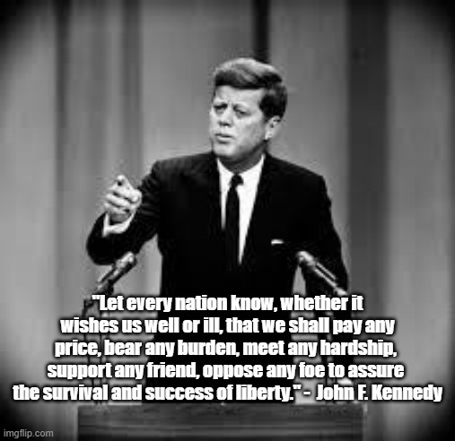 John F. Kennedy on America's Commitment to Liberty | "Let every nation know, whether it wishes us well or ill, that we shall pay any price, bear any burden, meet any hardship,  support any friend, oppose any foe to assure  the survival and success of liberty." -  John F. Kennedy | image tagged in john kennedy,memes,patriotism,inspirational quote | made w/ Imgflip meme maker