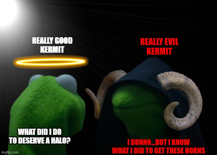 Real Good Kermit & Real Evil Kermit | REALLY EVIL
KERMIT; REALLY GOOD
KERMIT; I DUNNO...BUT I KNOW WHAT I DID TO GET THESE HORNS; WHAT DID I DO TO DESERVE A HALO? | image tagged in real good kermit real evil kermit,angel,demon,heaven,hell,memes | made w/ Imgflip meme maker