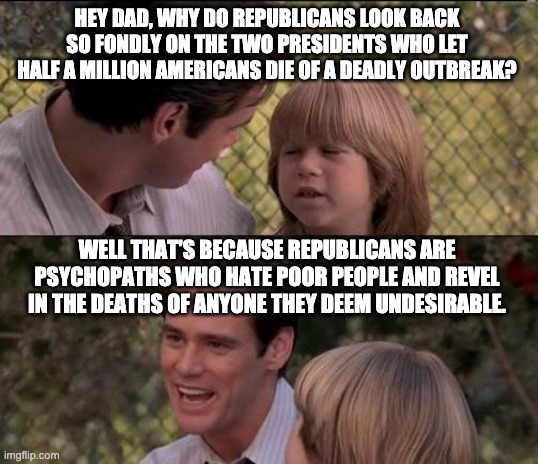 That's Just Something X Say | HEY DAD, WHY DO REPUBLICANS LOOK BACK SO FONDLY ON THE TWO PRESIDENTS WHO LET HALF A MILLION AMERICANS DIE OF A DEADLY OUTBREAK? WELL THAT'S BECAUSE REPUBLICANS ARE PSYCHOPATHS WHO HATE POOR PEOPLE AND REVEL IN THE DEATHS OF ANYONE THEY DEEM UNDESIRABLE. | image tagged in memes,that's just something x say,donald trump,ronald reagan,covid-19,aids | made w/ Imgflip meme maker