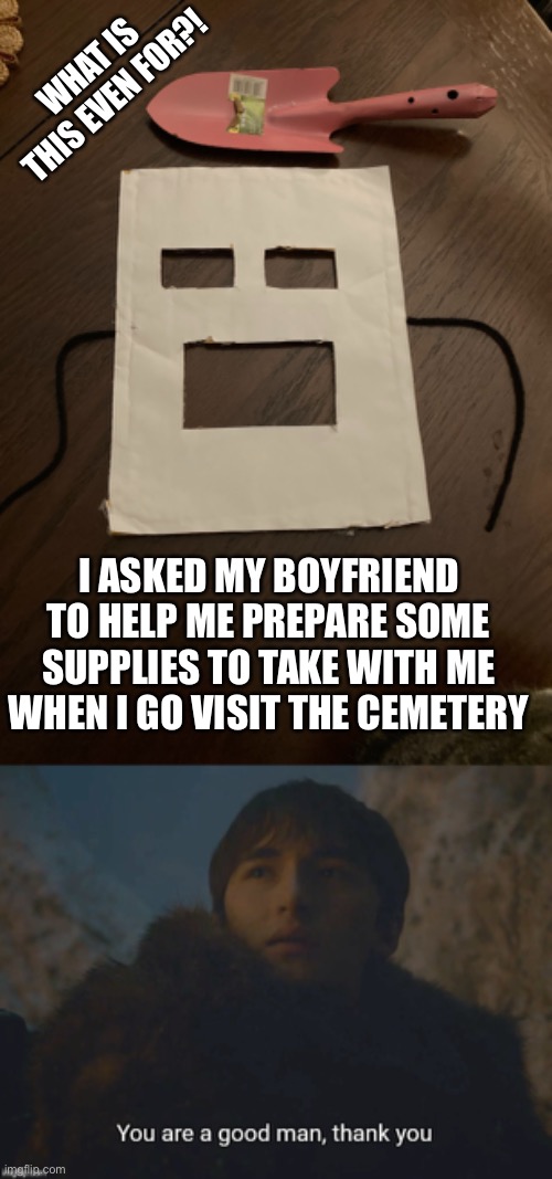 I don't know... wtf (Told him I was visiting grandma's tombstone) | WHAT IS THIS EVEN FOR?! I ASKED MY BOYFRIEND TO HELP ME PREPARE SOME SUPPLIES TO TAKE WITH ME WHEN I GO VISIT THE CEMETERY | image tagged in you are a good man thank you,cemetery,be prepared,mask,shovel | made w/ Imgflip meme maker