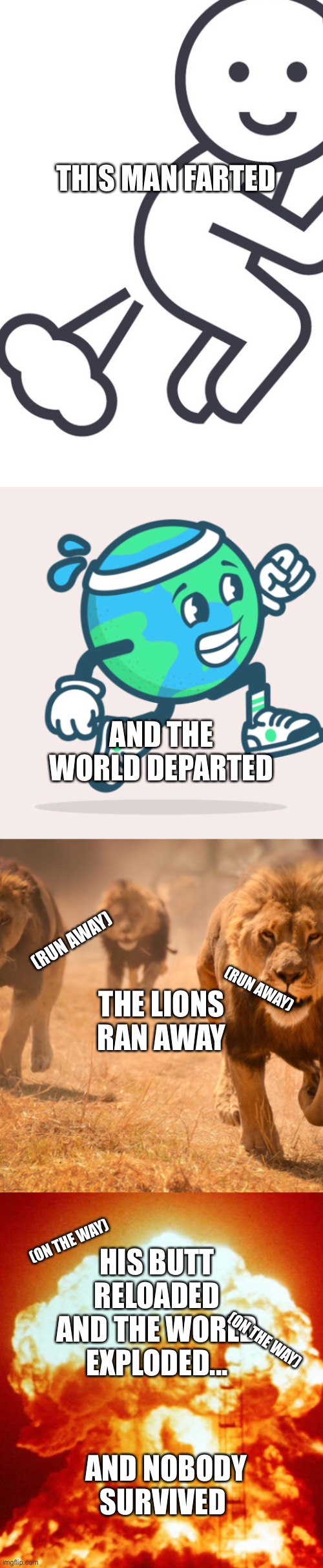 Like my song? | THIS MAN FARTED; AND THE WORLD DEPARTED; (RUN AWAY); THE LIONS RAN AWAY; (RUN AWAY); HIS BUTT RELOADED AND THE WORLD EXPLODED... (ON THE WAY); (ON THE WAY); AND NOBODY SURVIVED | image tagged in fart,song,lions,world,explosion | made w/ Imgflip meme maker