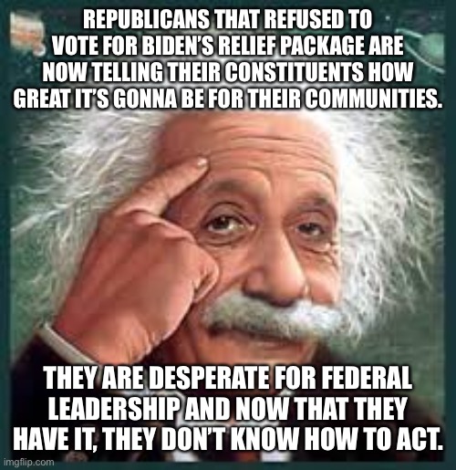 AA A eistien einstien | REPUBLICANS THAT REFUSED TO VOTE FOR BIDEN’S RELIEF PACKAGE ARE NOW TELLING THEIR CONSTITUENTS HOW GREAT IT’S GONNA BE FOR THEIR COMMUNITIES. THEY ARE DESPERATE FOR FEDERAL LEADERSHIP AND NOW THAT THEY HAVE IT, THEY DON’T KNOW HOW TO ACT. | image tagged in aa a eistien einstien | made w/ Imgflip meme maker