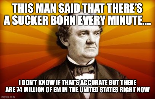 PT Barnum | THIS MAN SAID THAT THERE’S A SUCKER BORN EVERY MINUTE.... I DON’T KNOW IF THAT’S ACCURATE BUT THERE ARE 74 MILLION OF EM IN THE UNITED STATES RIGHT NOW | image tagged in pt barnum | made w/ Imgflip meme maker