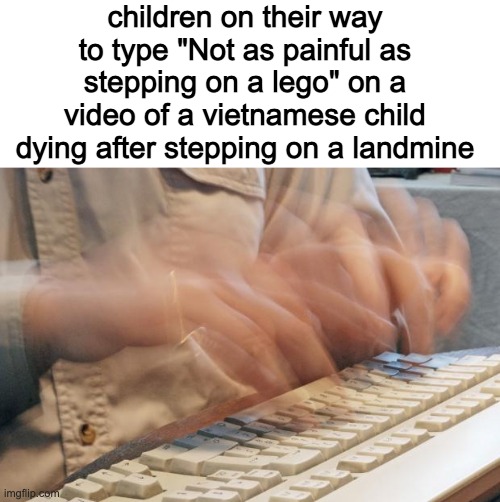 Typing Fast | children on their way to type "Not as painful as stepping on a lego" on a video of a vietnamese child dying after stepping on a landmine | image tagged in typing fast | made w/ Imgflip meme maker