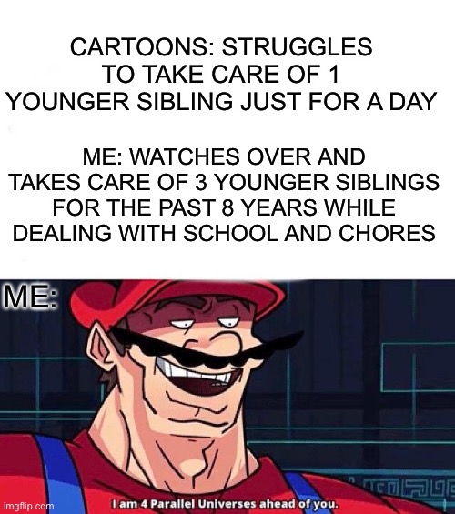 Cartoons vs Me | CARTOONS: STRUGGLES TO TAKE CARE OF 1 YOUNGER SIBLING JUST FOR A DAY; ME: WATCHES OVER AND TAKES CARE OF 3 YOUNGER SIBLINGS FOR THE PAST 8 YEARS WHILE DEALING WITH SCHOOL AND CHORES; ME: | image tagged in i am 4 parallel universes ahead of you | made w/ Imgflip meme maker
