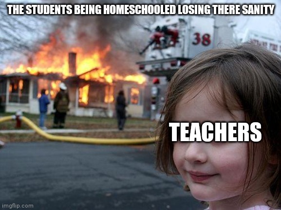 Disaster Girl | THE STUDENTS BEING HOMESCHOOLED LOSING THERE SANITY; TEACHERS | image tagged in memes,disaster girl | made w/ Imgflip meme maker