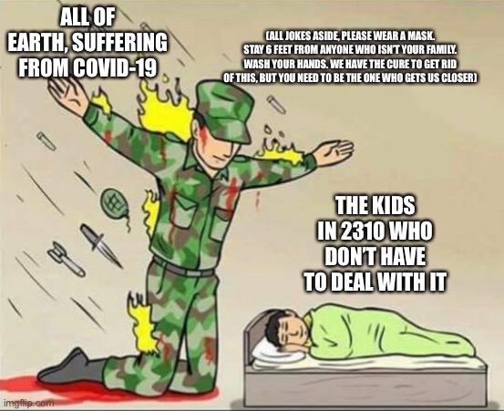 Soldier protecting sleeping child |  ALL OF EARTH, SUFFERING FROM COVID-19; (ALL JOKES ASIDE, PLEASE WEAR A MASK. STAY 6 FEET FROM ANYONE WHO ISN’T YOUR FAMILY. WASH YOUR HANDS. WE HAVE THE CURE TO GET RID OF THIS, BUT YOU NEED TO BE THE ONE WHO GETS US CLOSER); THE KIDS IN 2310 WHO DON’T HAVE TO DEAL WITH IT | image tagged in soldier protecting sleeping child | made w/ Imgflip meme maker