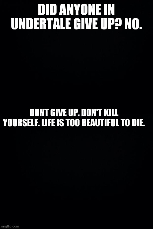 DID ANYONE IN UNDERTALE GIVE UP? NO. DONT GIVE UP. DON'T KILL YOURSELF. LIFE IS TOO BEAUTIFUL TO DIE. | image tagged in black background | made w/ Imgflip meme maker