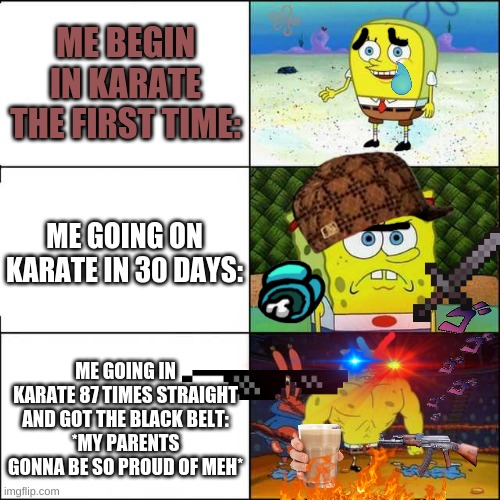 My story of when I beggined karate from the first time to now: (But Im really training in karate!) | ME BEGIN IN KARATE THE FIRST TIME:; ME GOING ON KARATE IN 30 DAYS:; ME GOING IN KARATE 87 TIMES STRAIGHT AND GOT THE BLACK BELT:
*MY PARENTS GONNA BE SO PROUD OF MEH* | image tagged in spongebob strong | made w/ Imgflip meme maker