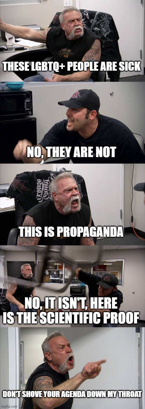 American Chopper Argument | THESE LGBTQ+ PEOPLE ARE SICK; NO, THEY ARE NOT; THIS IS PROPAGANDA; NO, IT ISN'T, HERE IS THE SCIENTIFIC PROOF; DON'T SHOVE YOUR AGENDA DOWN MY THROAT | image tagged in memes,american chopper argument | made w/ Imgflip meme maker