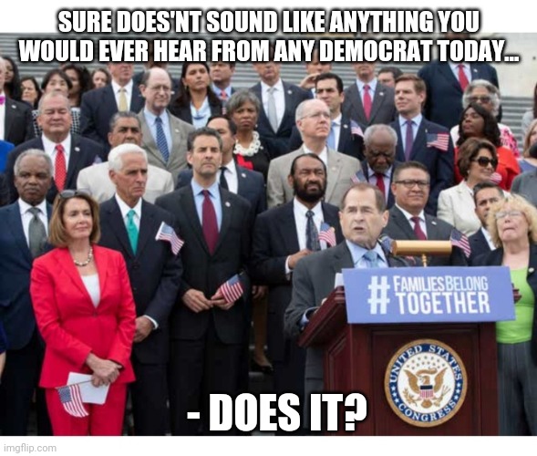SURE DOES'NT SOUND LIKE ANYTHING YOU WOULD EVER HEAR FROM ANY DEMOCRAT TODAY... - DOES IT? | made w/ Imgflip meme maker
