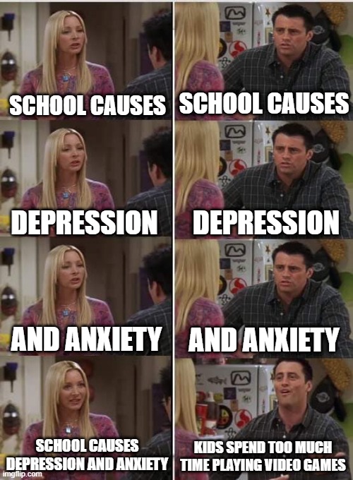 free caviar | SCHOOL CAUSES; SCHOOL CAUSES; DEPRESSION; DEPRESSION; AND ANXIETY; AND ANXIETY; SCHOOL CAUSES DEPRESSION AND ANXIETY; KIDS SPEND TOO MUCH TIME PLAYING VIDEO GAMES | image tagged in phoebe joey | made w/ Imgflip meme maker