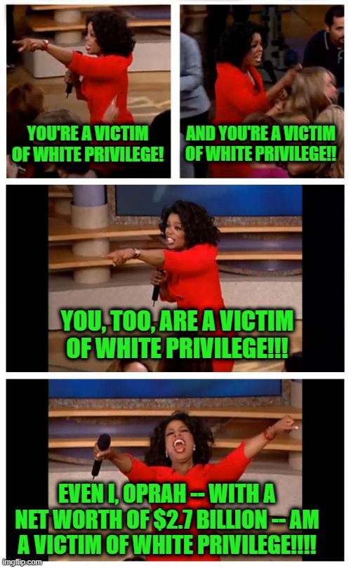 To Whom it may Concern: Try to be Less White | YOU'RE A VICTIM OF WHITE PRIVILEGE! AND YOU'RE A VICTIM OF WHITE PRIVILEGE!! YOU, TOO, ARE A VICTIM OF WHITE PRIVILEGE!!! EVEN I, OPRAH -- WITH A NET WORTH OF $2.7 BILLION -- AM A VICTIM OF WHITE PRIVILEGE!!!! | image tagged in white privilege,oprah winfrey | made w/ Imgflip meme maker